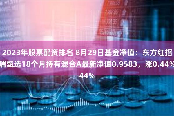 2023年股票配资排名 8月29日基金净值：东方红招瑞甄选18个月持有混合A最新净值0.9583，涨0.44%