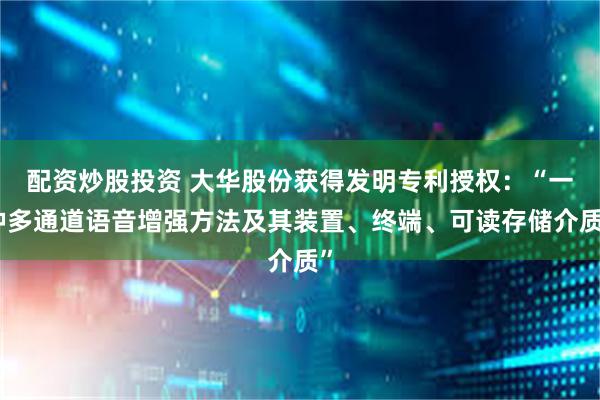 配资炒股投资 大华股份获得发明专利授权：“一种多通道语音增强方法及其装置、终端、可读存储介质”