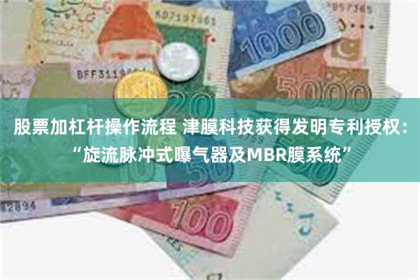 股票加杠杆操作流程 津膜科技获得发明专利授权：“旋流脉冲式曝气器及MBR膜系统”